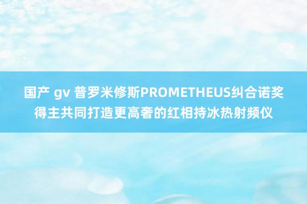 国产 gv 普罗米修斯PROMETHEUS纠合诺奖得主共同打造更高奢的红相持冰热射频仪