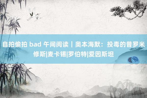 自拍偷拍 bad 午间阅读｜奥本海默：投毒的普罗米修斯|麦卡锡|罗伯特|爱因斯坦