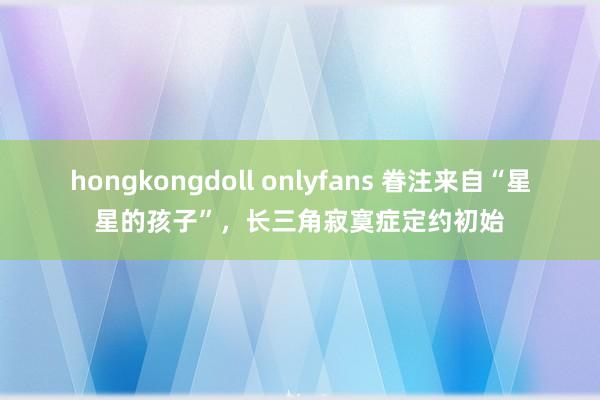 hongkongdoll onlyfans 眷注来自“星星的孩子”，长三角寂寞症定约初始