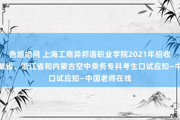 色姐姐网 上海工商异邦语职业学院2021年招收山东省、安徽省、浙江省和内蒙古空中乘务专科考生口试应知—中国老师在线