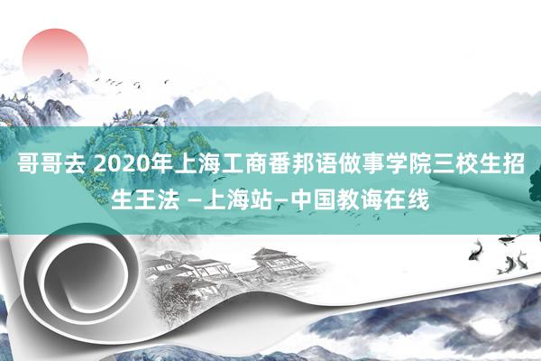 哥哥去 2020年上海工商番邦语做事学院三校生招生王法 —上海站—中国教诲在线