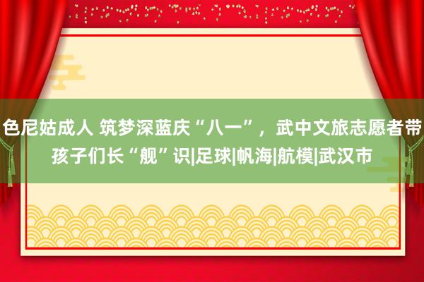 色尼姑成人 筑梦深蓝庆“八一”，武中文旅志愿者带孩子们长“舰”识|足球|帆海|航模|武汉市