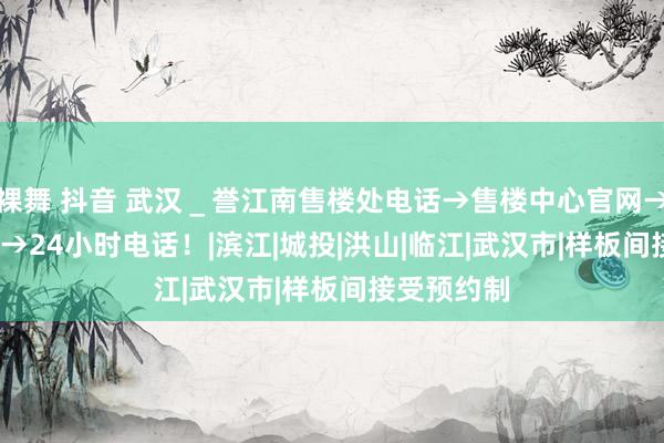 裸舞 抖音 武汉＿誉江南售楼处电话→售楼中心官网→2024首页→24小时电话！|滨江|城投|洪山|临江|武汉市|样板间接受预约制