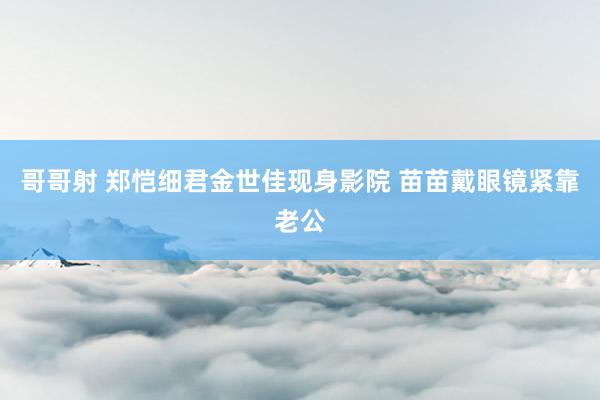 哥哥射 郑恺细君金世佳现身影院 苗苗戴眼镜紧靠老公