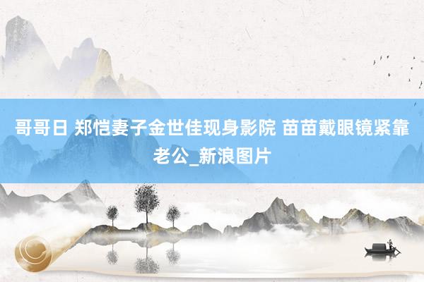 哥哥日 郑恺妻子金世佳现身影院 苗苗戴眼镜紧靠老公_新浪图片