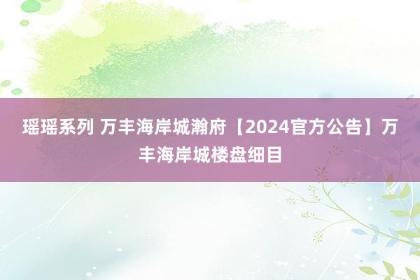 瑶瑶系列 万丰海岸城瀚府【2024官方公告】万丰海岸城楼盘细目