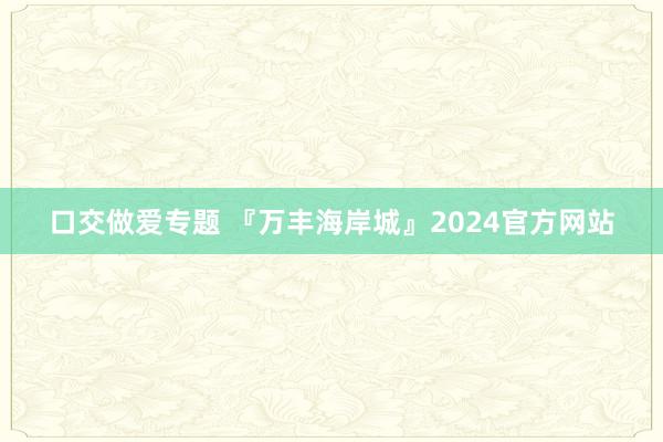 口交做爱专题 『万丰海岸城』2024官方网站