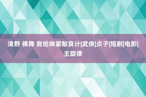 清野 裸舞 我给咪蒙献良计|武侠|贞子|短剧|电影|主旋律