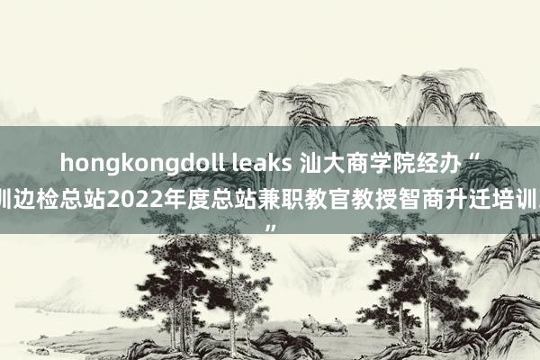 hongkongdoll leaks 汕大商学院经办“深圳边检总站2022年度总站兼职教官教授智商升迁培训班”