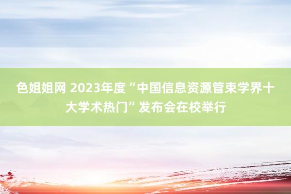 色姐姐网 2023年度“中国信息资源管束学界十大学术热门”发布会在校举行