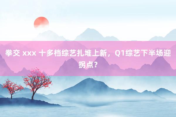 拳交 xxx 十多档综艺扎堆上新，Q1综艺下半场迎拐点？