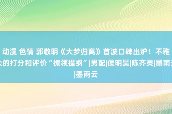 动漫 色情 郭敬明《大梦归离》首波口碑出炉！不雅众的打分和评价“振领提纲”|男配|侯明昊|陈齐灵|墨雨云