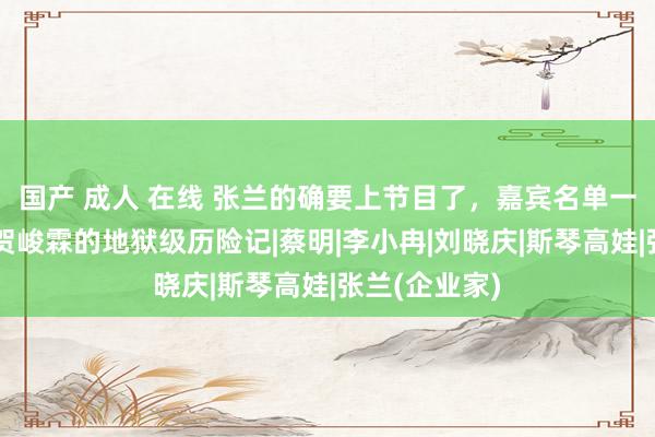 国产 成人 在线 张兰的确要上节目了，嘉宾名单一出，网友：贺峻霖的地狱级历险记|蔡明|李小冉|刘晓庆|斯琴高娃|张兰(企业家)